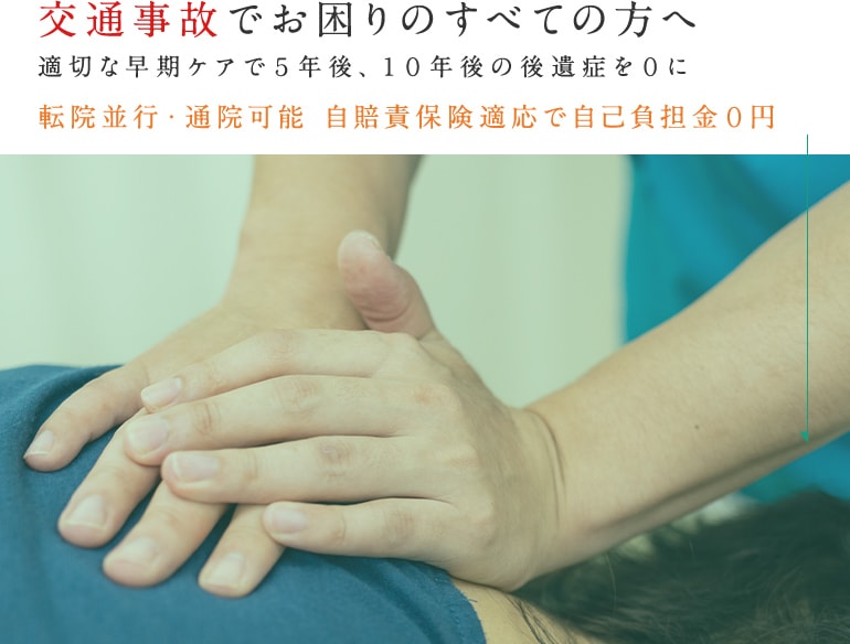 交通事故でお困りのすべての方へ 適切な早期ケアで５年後、１０年後の後遺症を０に 転院並行・通院可能 自賠責保険適応で自己負担金０円